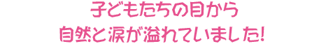 子どもたちの目から自然と涙が溢れていました!
