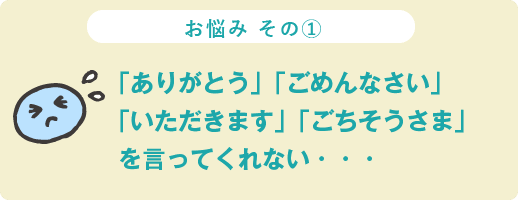 お悩み その① 「ありがとう」「ごめんなさい」「いただきます」「ごちそうさま」を言ってくれない…